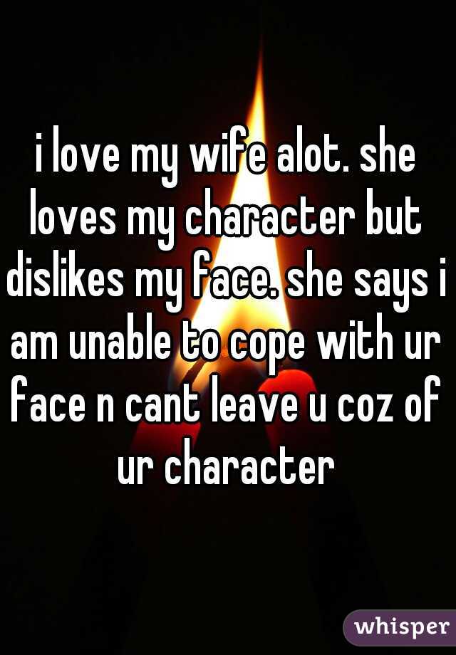 i love my wife alot. she loves my character but dislikes my face. she says i am unable to cope with ur face n cant leave u coz of ur character