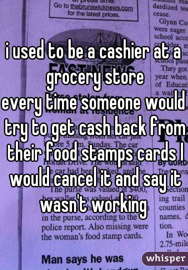 i used to be a cashier at a grocery store
every time someone would try to get cash back from their food stamps cards I would cancel it and say it wasn't working 