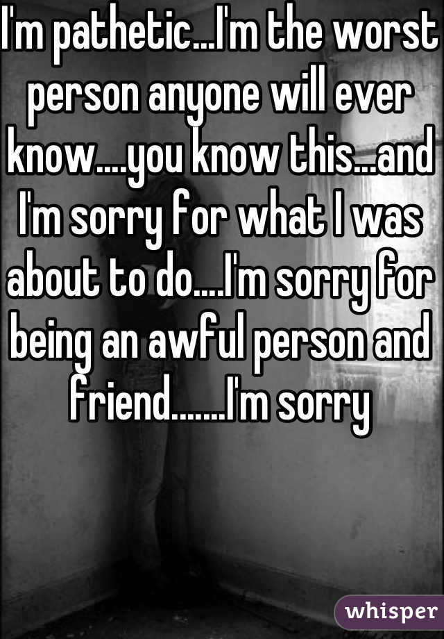 I'm pathetic...I'm the worst person anyone will ever know....you know this...and I'm sorry for what I was about to do....I'm sorry for being an awful person and friend.......I'm sorry