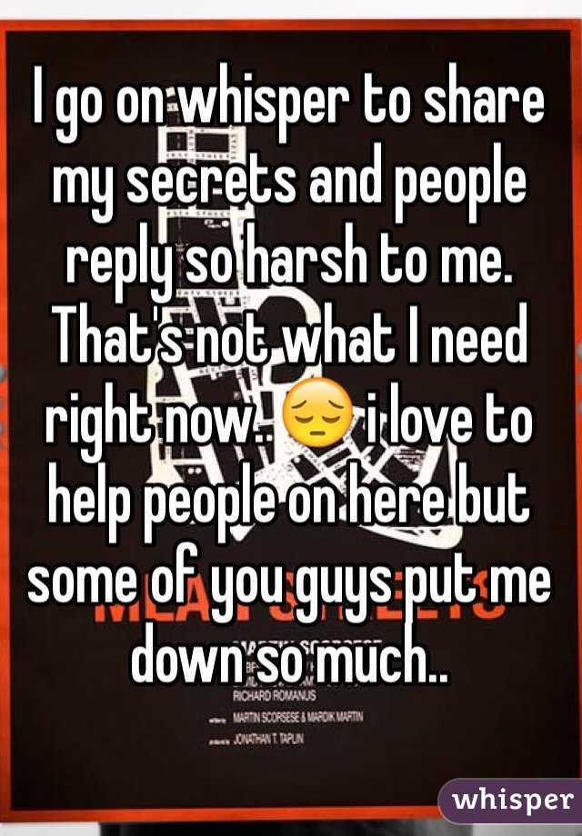 I go on whisper to share my secrets and people reply so harsh to me. That's not what I need right now. 😔 i love to help people on here but some of you guys put me down so much..