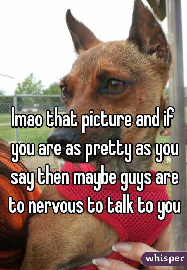 lmao that picture and if you are as pretty as you say then maybe guys are to nervous to talk to you