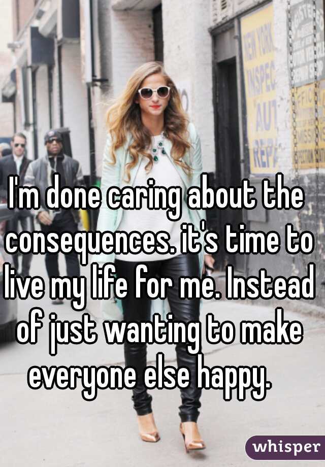 I'm done caring about the consequences. it's time to live my life for me. Instead of just wanting to make everyone else happy.   