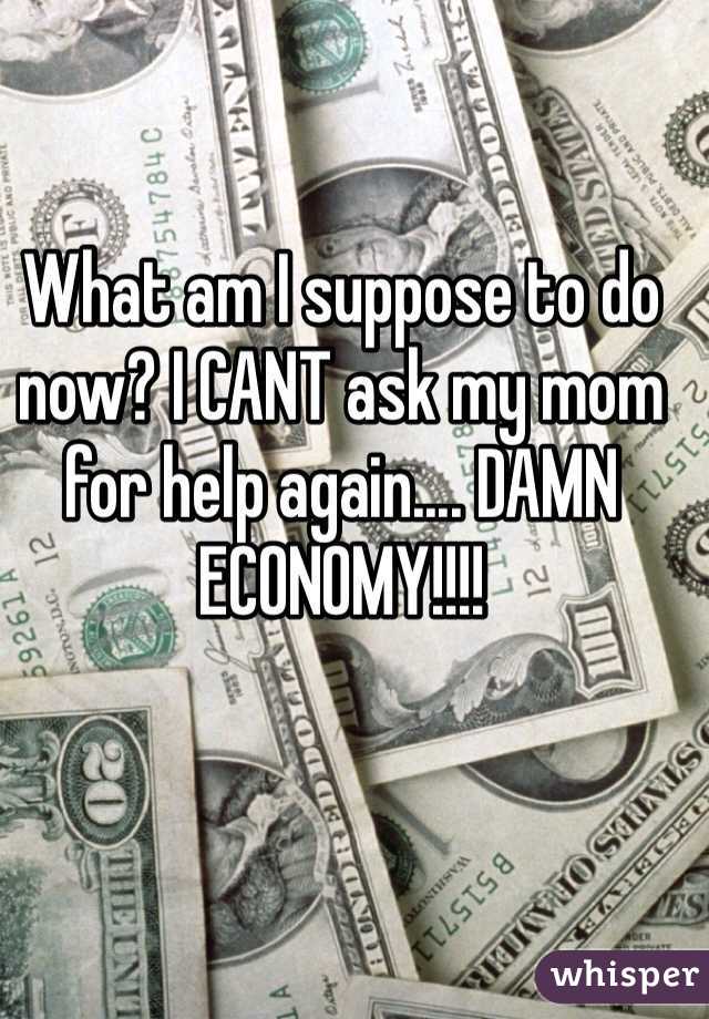 What am I suppose to do now? I CANT ask my mom for help again.... DAMN ECONOMY!!!!