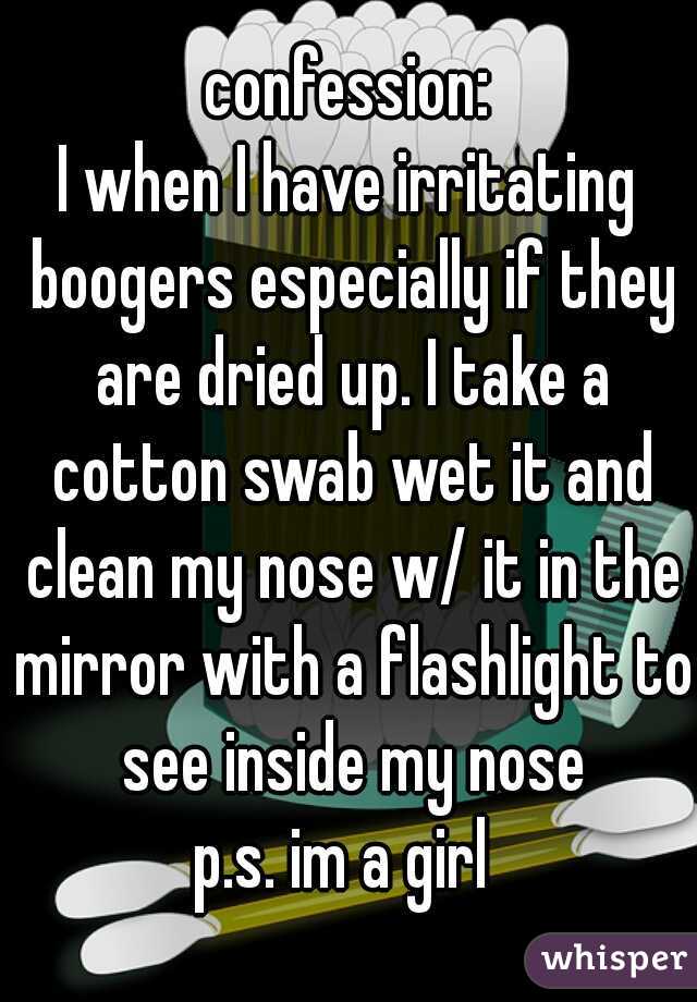 confession:
I when I have irritating boogers especially if they are dried up. I take a cotton swab wet it and clean my nose w/ it in the mirror with a flashlight to see inside my nose

p.s. im a girl 
