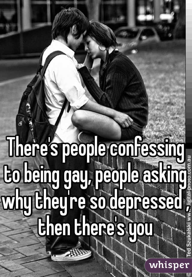 There's people confessing to being gay, people asking why they're so depressed , then there's you