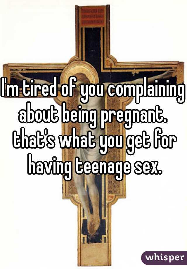 I'm tired of you complaining about being pregnant.  that's what you get for having teenage sex.