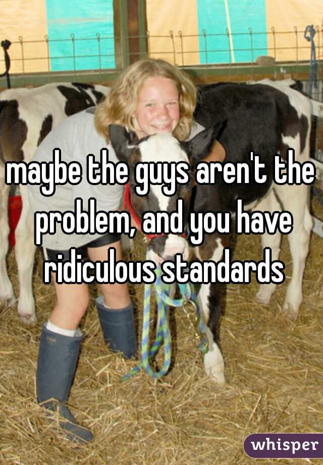 maybe the guys aren't the problem, and you have ridiculous standards