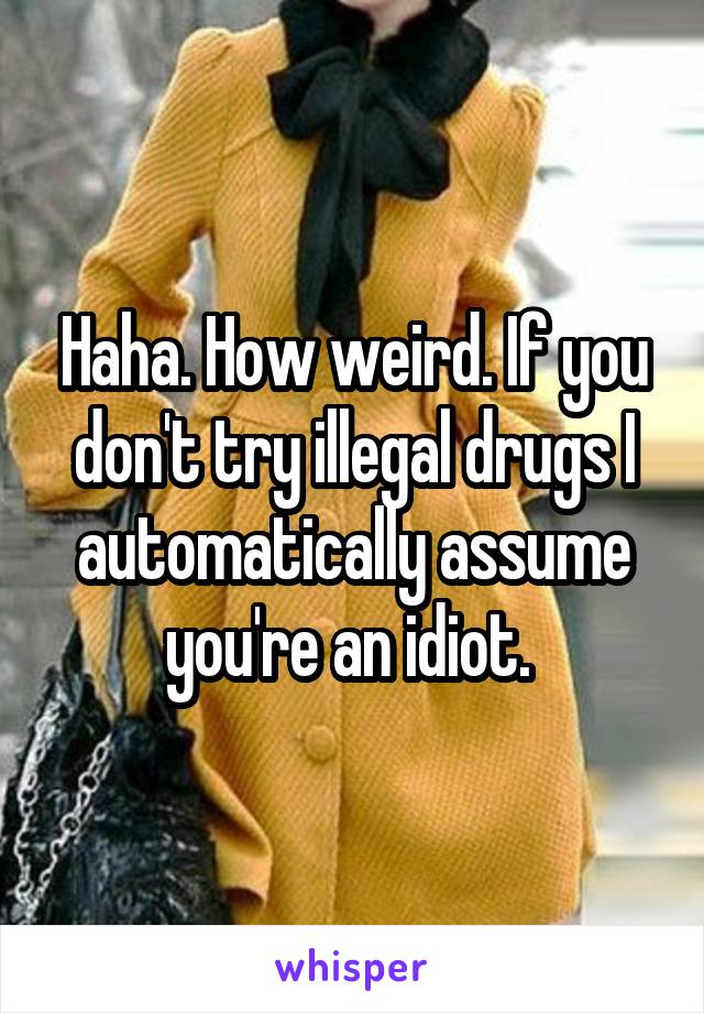 Haha. How weird. If you don't try illegal drugs I automatically assume you're an idiot. 
