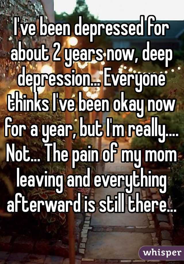 I've been depressed for about 2 years now, deep depression... Everyone thinks I've been okay now for a year, but I'm really.... Not... The pain of my mom leaving and everything afterward is still there...