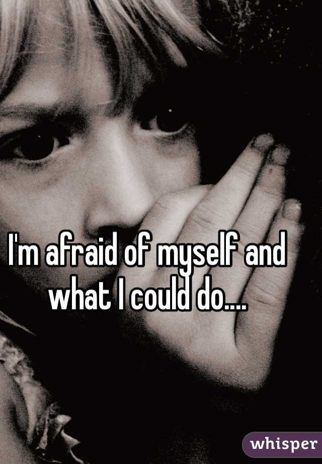 I'm afraid of myself and what I could do.... 