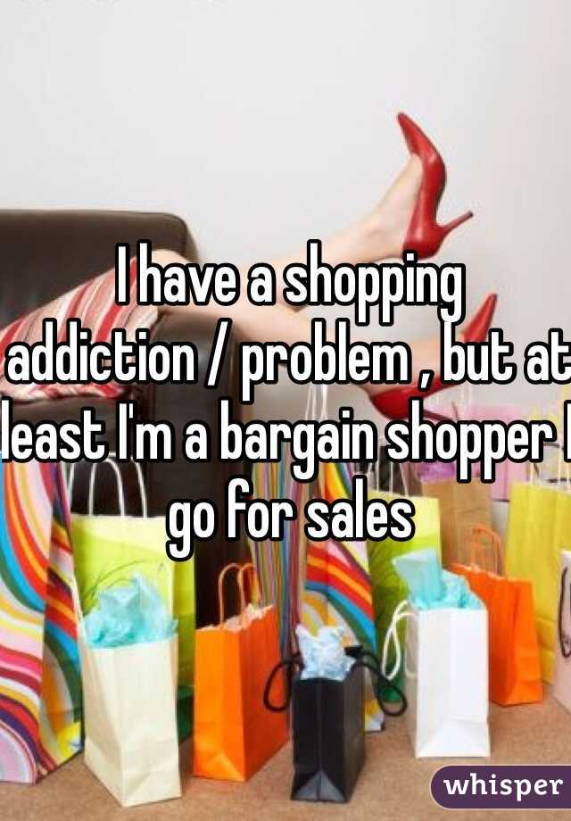 I have a shopping addiction / problem , but at least I'm a bargain shopper I go for sales
