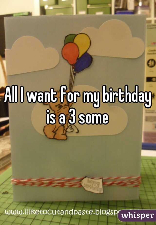 All I want for my birthday is a 3 some 