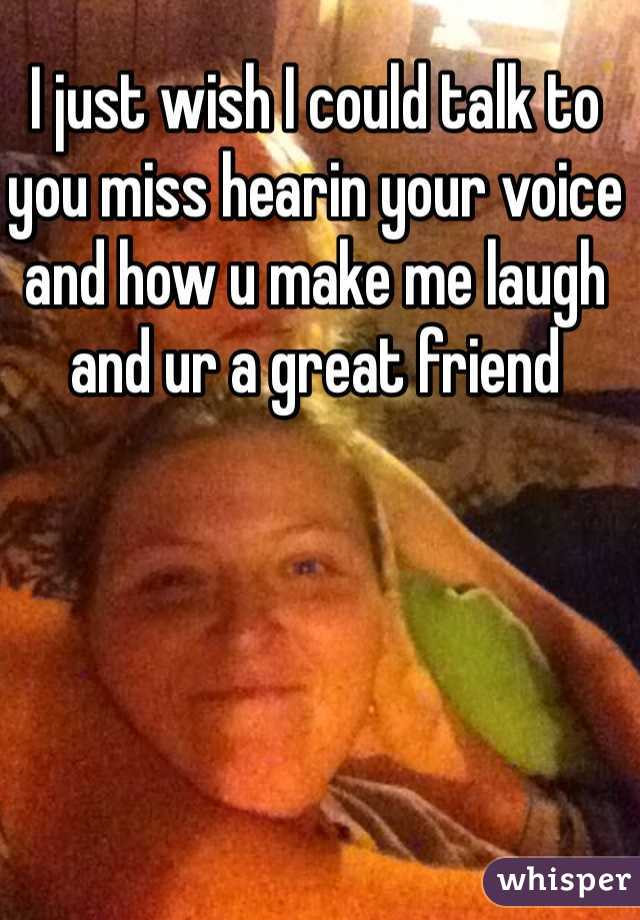 I just wish I could talk to you miss hearin your voice and how u make me laugh and ur a great friend