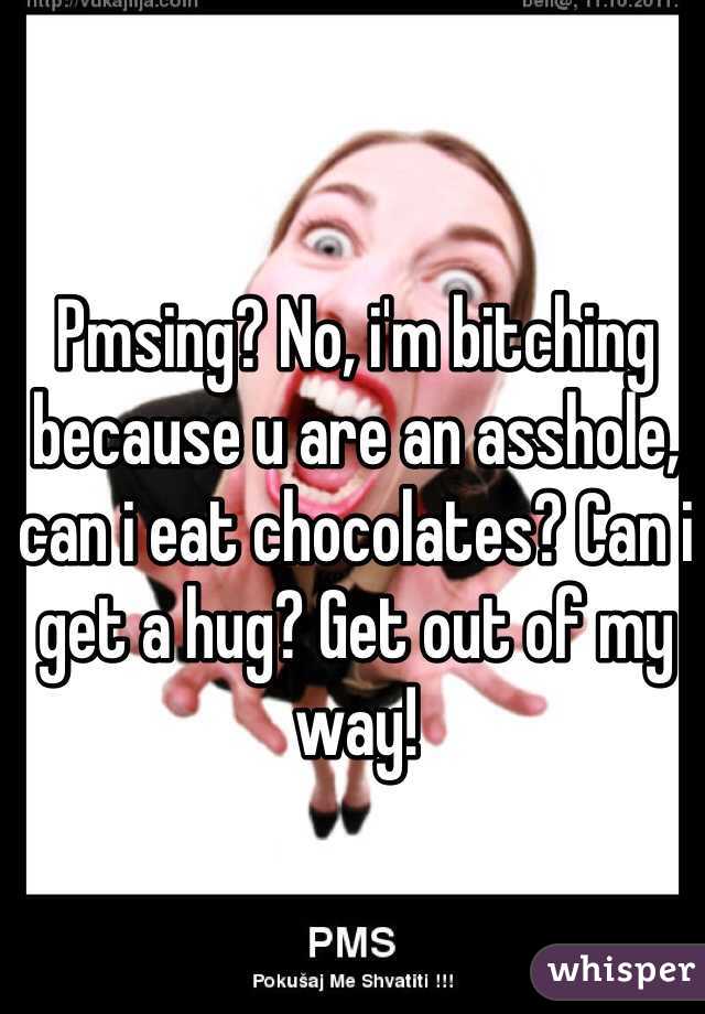 Pmsing? No, i'm bitching because u are an asshole, can i eat chocolates? Can i get a hug? Get out of my way!  