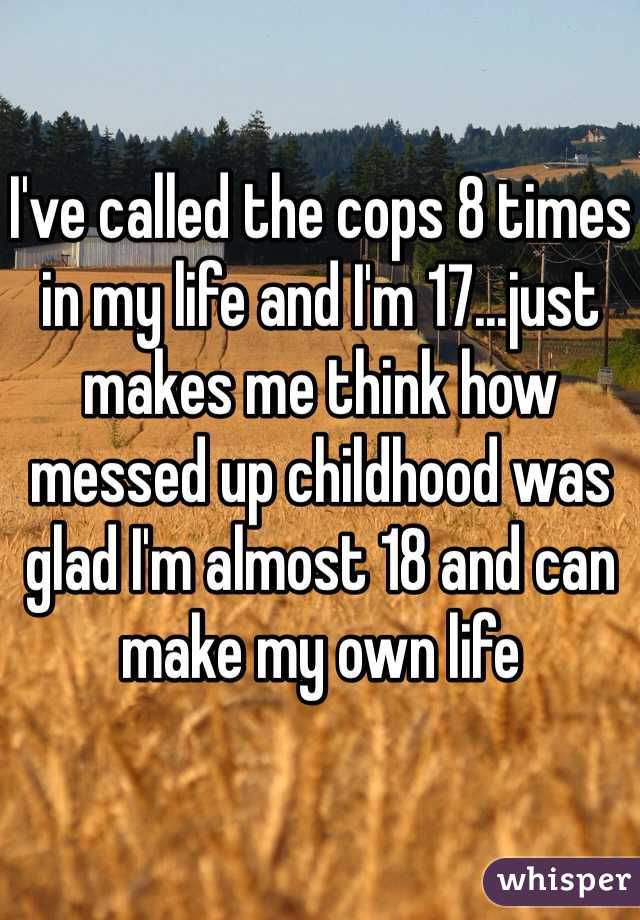 I've called the cops 8 times in my life and I'm 17...just makes me think how messed up childhood was glad I'm almost 18 and can make my own life 