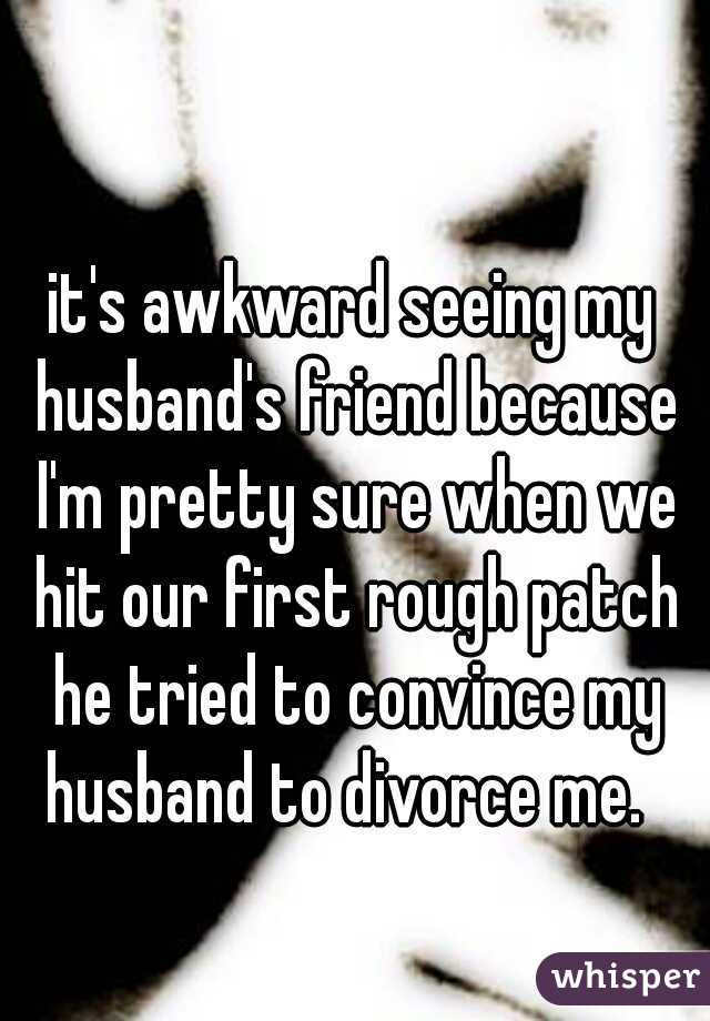 it's awkward seeing my husband's friend because I'm pretty sure when we hit our first rough patch he tried to convince my husband to divorce me.  