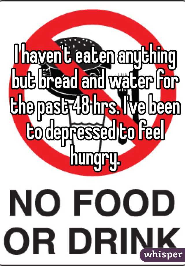 I haven't eaten anything but bread and water for the past 48 hrs. I've been to depressed to feel hungry. 