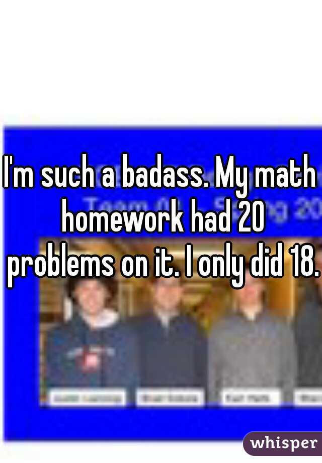 I'm such a badass. My math homework had 20 problems on it. I only did 18.