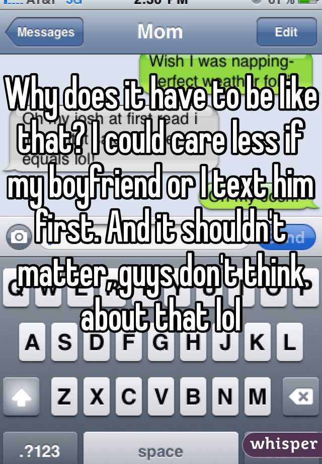 Why does it have to be like that? I could care less if my boyfriend or I text him first. And it shouldn't matter, guys don't think about that lol