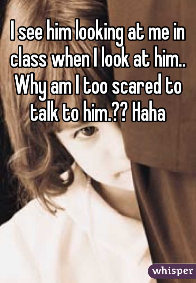 I see him looking at me in class when I look at him.. Why am I too scared to talk to him.?? Haha