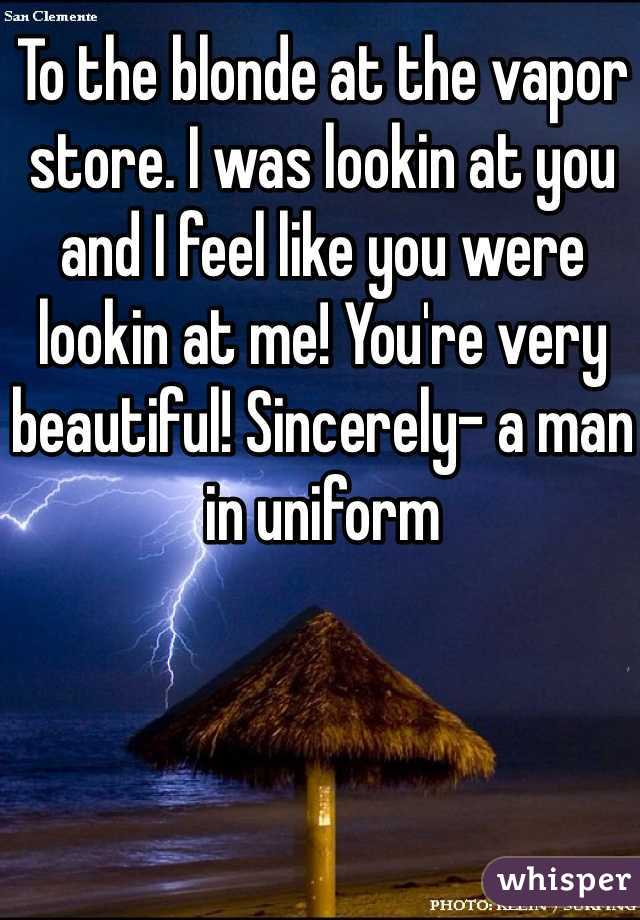 To the blonde at the vapor store. I was lookin at you and I feel like you were lookin at me! You're very beautiful! Sincerely- a man in uniform