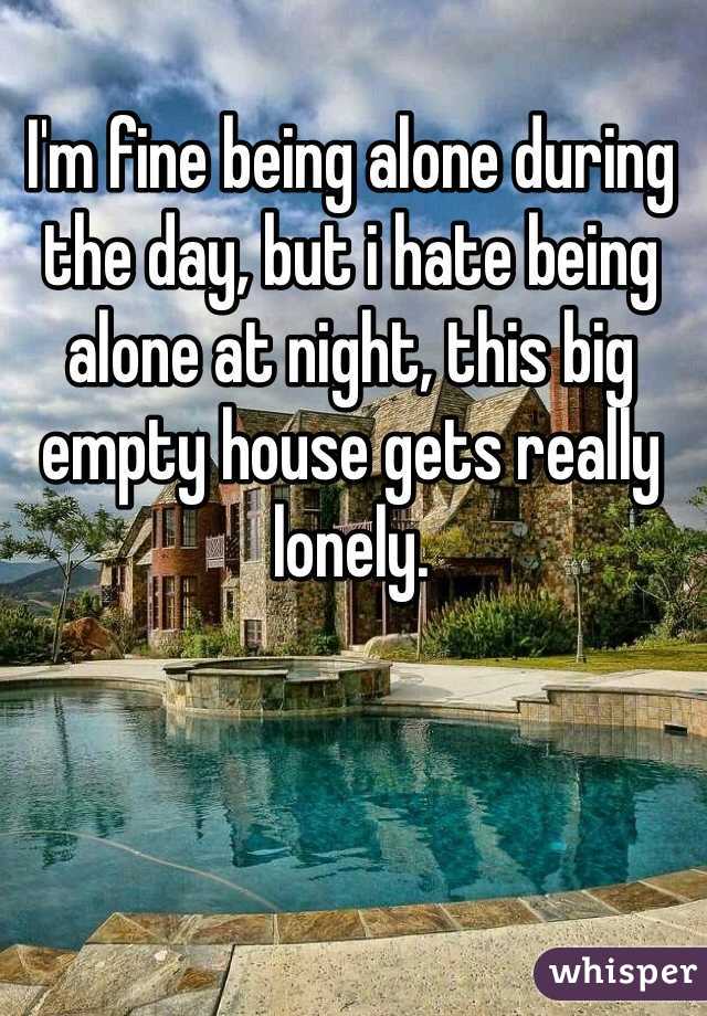 I'm fine being alone during the day, but i hate being alone at night, this big empty house gets really lonely. 