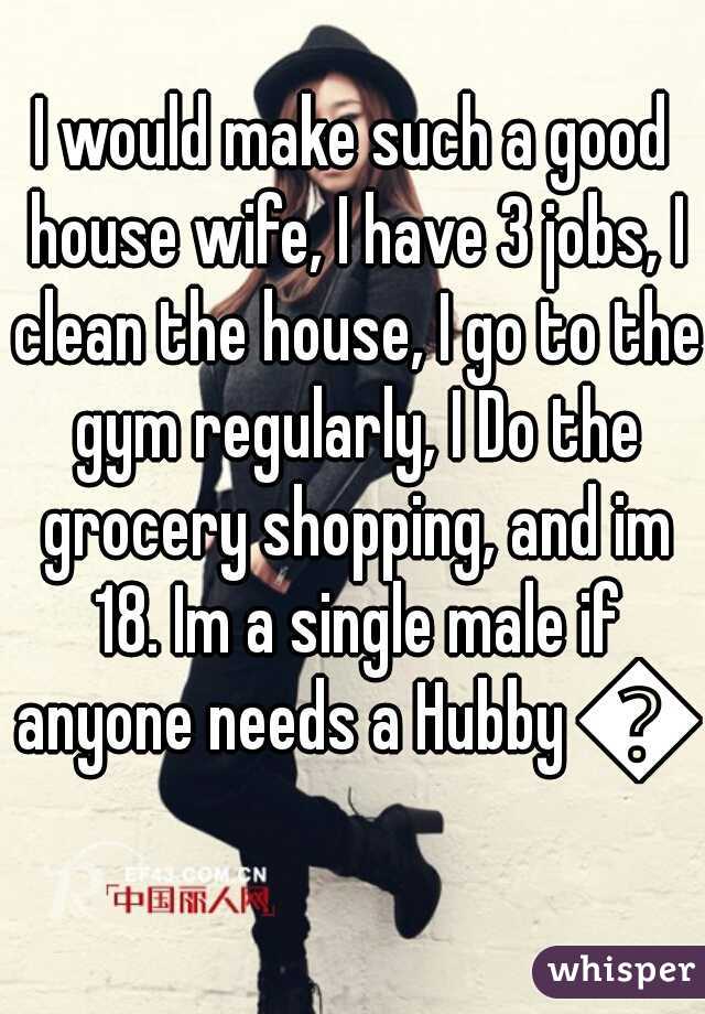 I would make such a good house wife, I have 3 jobs, I clean the house, I go to the gym regularly, I Do the grocery shopping, and im 18. Im a single male if anyone needs a Hubby 💍