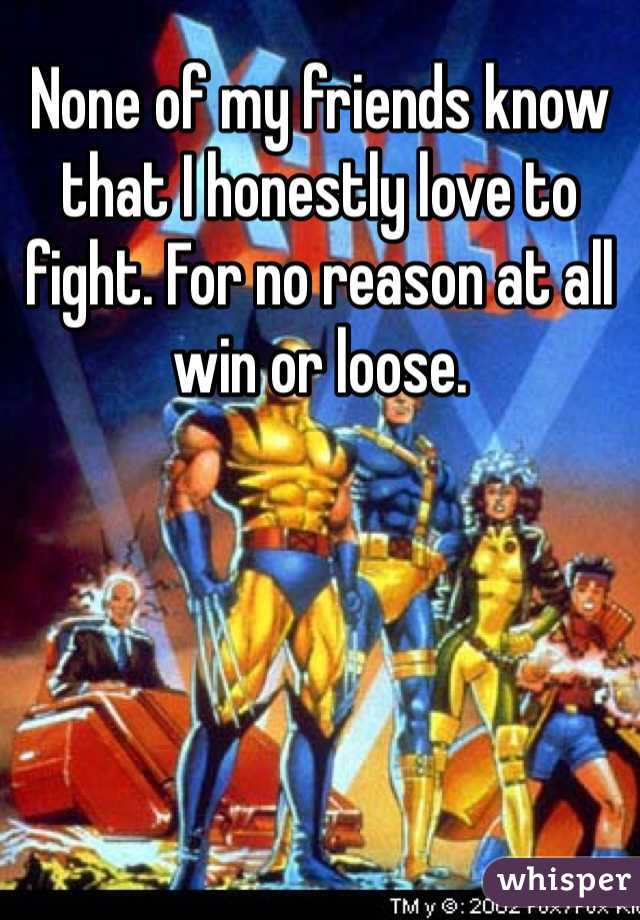 None of my friends know that I honestly love to fight. For no reason at all win or loose. 