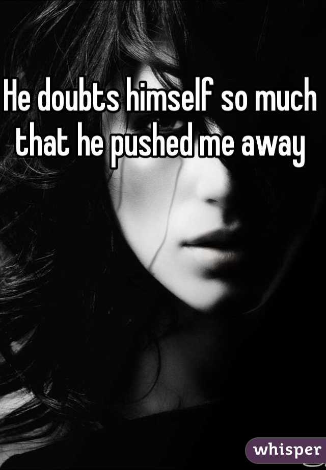 He doubts himself so much that he pushed me away 
