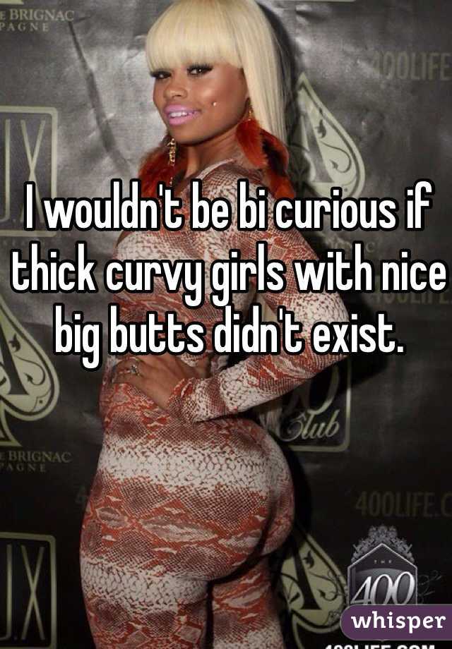 I wouldn't be bi curious if thick curvy girls with nice big butts didn't exist. 