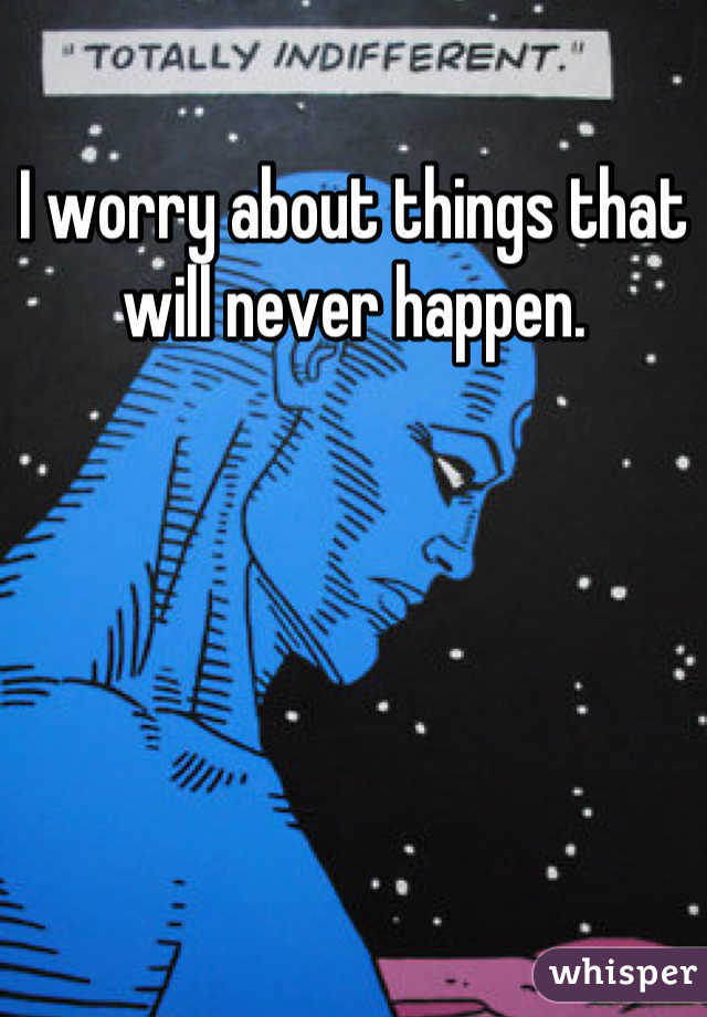 I worry about things that will never happen.