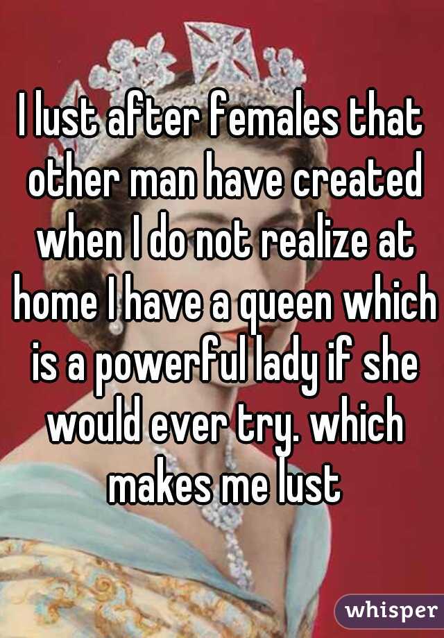 I lust after females that other man have created when I do not realize at home I have a queen which is a powerful lady if she would ever try. which makes me lust