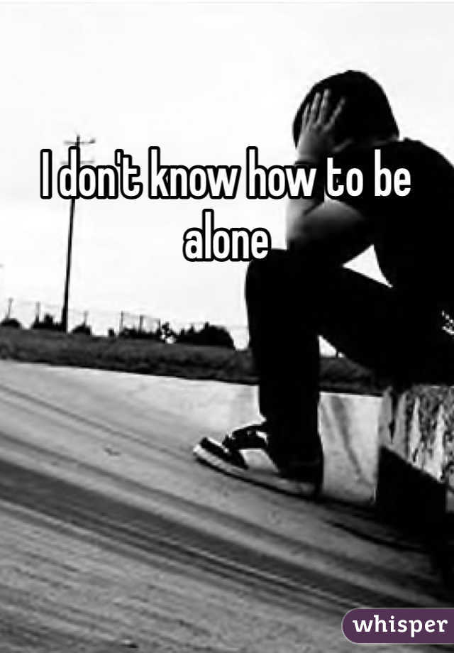 I don't know how to be alone 