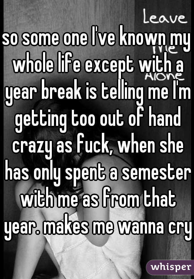 so some one I've known my whole life except with a year break is telling me I'm getting too out of hand crazy as fuck, when she has only spent a semester with me as from that year. makes me wanna cry 