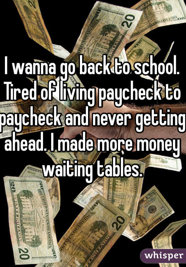 I wanna go back to school. 
Tired of living paycheck to paycheck and never getting ahead. I made more money waiting tables. 