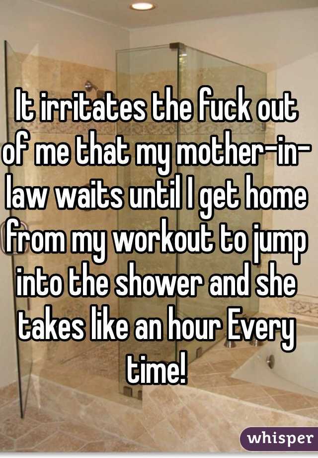 It irritates the fuck out of me that my mother-in-law waits until I get home from my workout to jump into the shower and she takes like an hour Every time! 