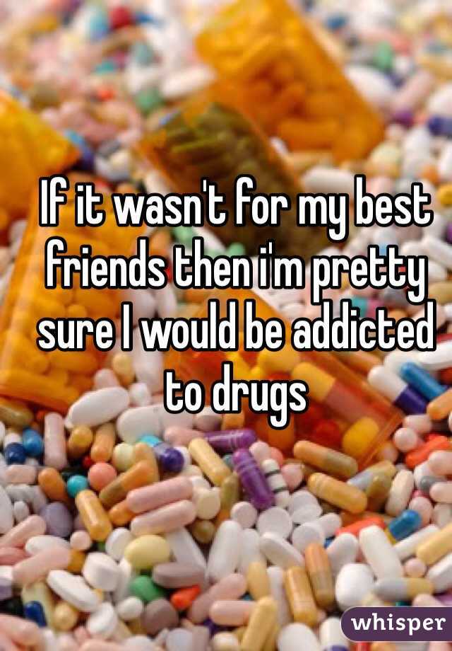 If it wasn't for my best friends then i'm pretty sure I would be addicted to drugs