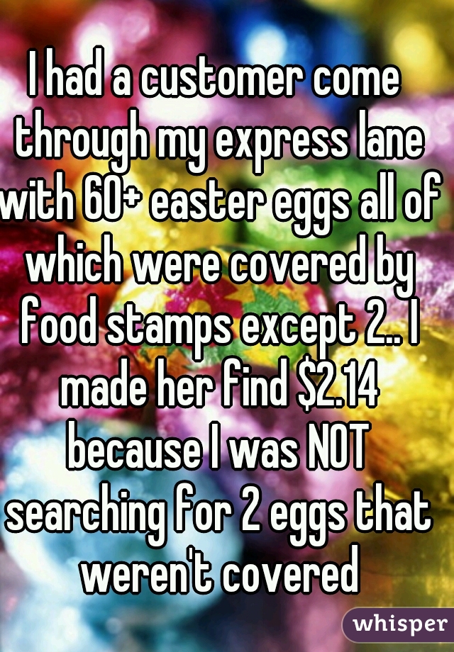 I had a customer come through my express lane with 60+ easter eggs all of which were covered by food stamps except 2.. I made her find $2.14 because I was NOT searching for 2 eggs that weren't covered