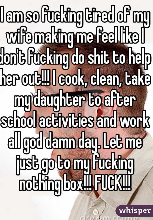 I am so fucking tired of my wife making me feel like I don't fucking do shit to help her out!!! I cook, clean, take my daughter to after school activities and work all god damn day. Let me just go to my fucking nothing box!!! FUCK!!!