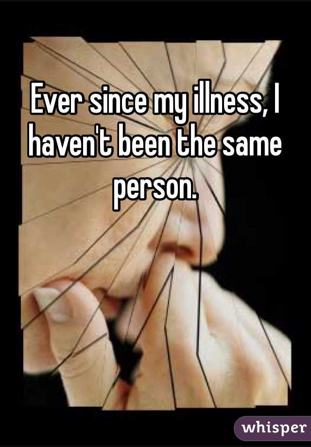 Ever since my illness, I haven't been the same person. 