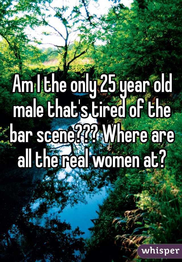 Am I the only 25 year old male that's tired of the bar scene??? Where are all the real women at?
