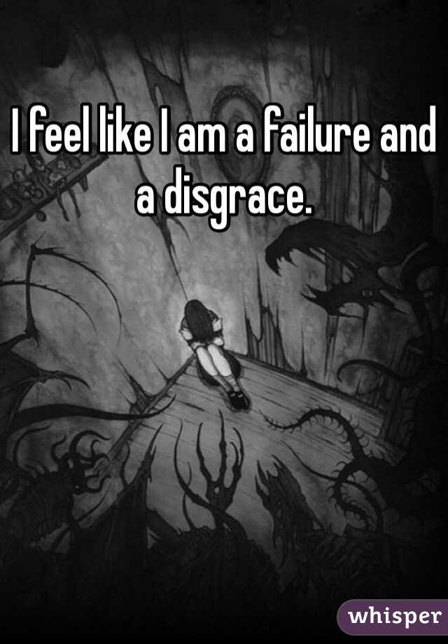 I feel like I am a failure and a disgrace.