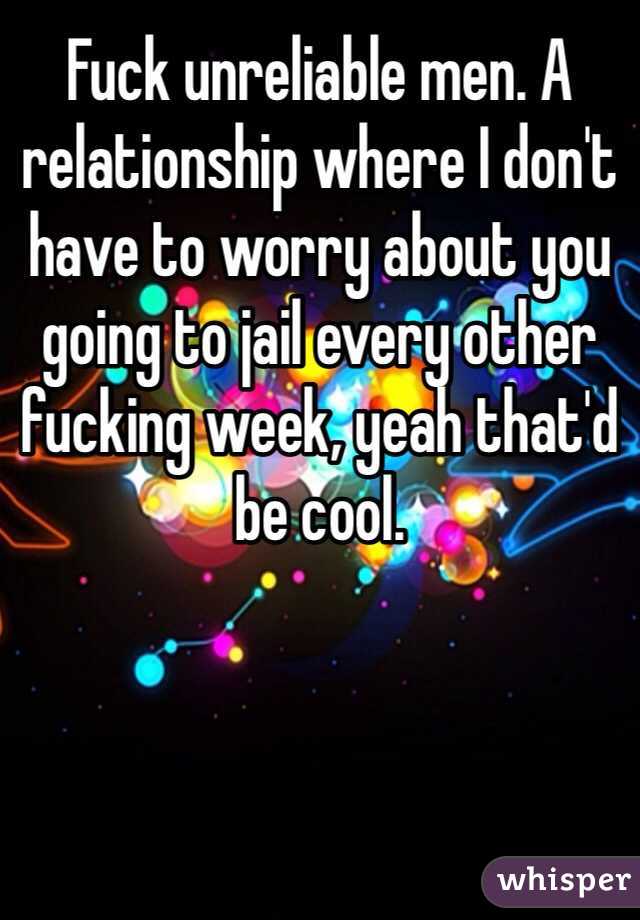 Fuck unreliable men. A relationship where I don't have to worry about you going to jail every other fucking week, yeah that'd be cool.