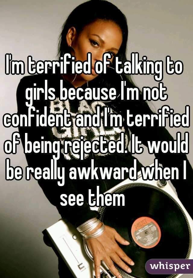 I'm terrified of talking to girls because I'm not confident and I'm terrified of being rejected. It would be really awkward when I see them  