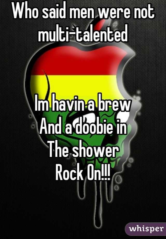 Who said men were not
multi-talented


Im havin a brew
And a doobie in 
The shower 
Rock On!!!