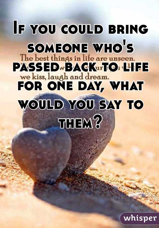 If you could bring someone who's passed back to life for one day, what would you say to them? 