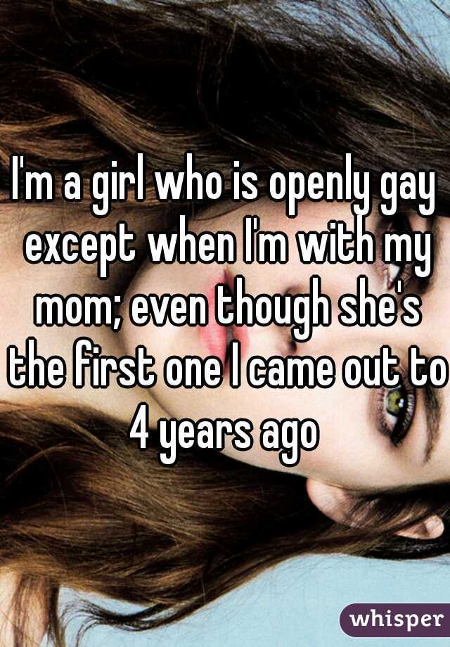 I'm a girl who is openly gay except when I'm with my mom; even though she's the first one I came out to 4 years ago 
