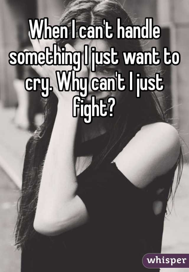 When I can't handle something I just want to cry. Why can't I just fight?