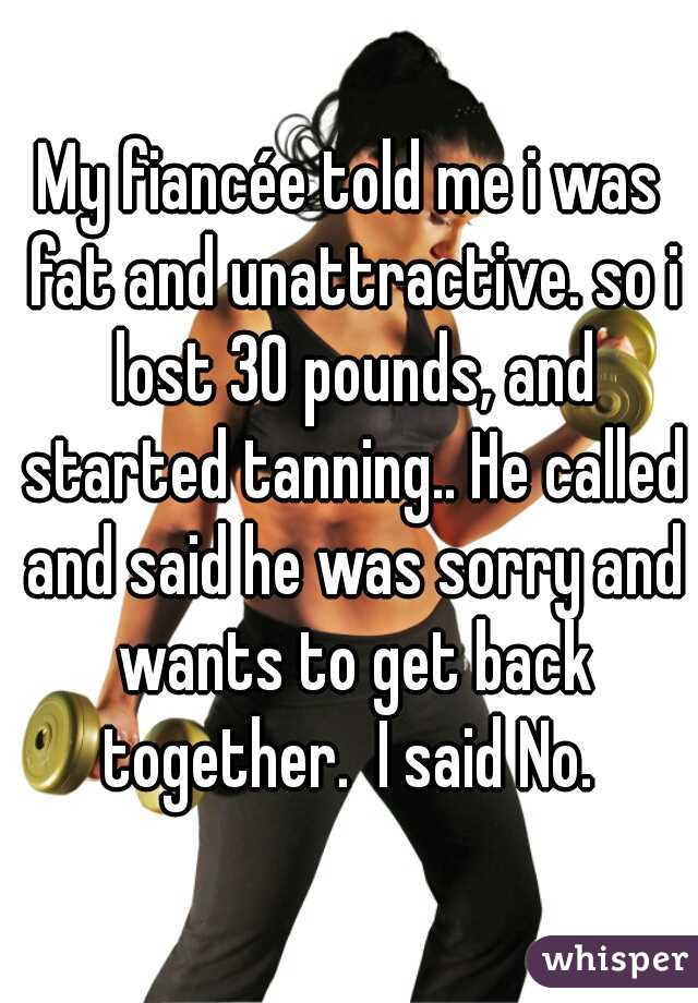 My fiancée told me i was fat and unattractive. so i lost 30 pounds, and started tanning.. He called and said he was sorry and wants to get back together.  I said No. 