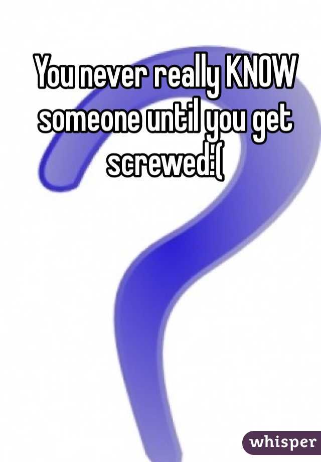 You never really KNOW someone until you get screwed:(